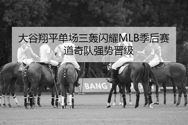 大谷翔平单场三轰闪耀MLB季后赛，道奇队强势晋级